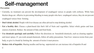 Self-management
Prevention


• Currently, no treatment can prevent the development of esophageal varices in people with cirrhosis. While beta
blocker drugs are effective in preventing bleeding in many people who have esophageal varices, they do not prevent
esophageal varices from forming.


• Don't drink alcohol. People with liver disease are often advised to stop drinking alcohol.


• Eat a healthy diet. Choose a plant-based diet that's full of fruits and vegetables. Select whole grains and lean
sources of protein. Reduce the amount of fatty and fried foods.


• Use chemicals sparingly and carefully. Follow the directions on household chemicals, such as cleaning supplies
and insect sprays. If you work around chemicals, follow all safety precautions. Your liver removes toxins from your
body, so give it a break by limiting the amount of toxins it must process.


• Reduce risk of hepatitis. Sharing needles and having unprotected sex can increase risk of hepatitis B and
C
 