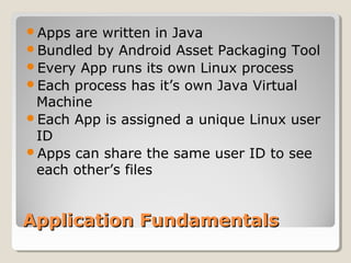 Application FundamentalsApplication Fundamentals
Apps are written in Java
Bundled by Android Asset Packaging Tool
Every App runs its own Linux process
Each process has it’s own Java Virtual
Machine
Each App is assigned a unique Linux user
ID
Apps can share the same user ID to see
each other’s files
 