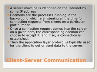 Client-Server Communication
A server machine is identified on the Internet by
some IP address
Daemons are the processes running in the
background which are listening all the time for
connection requests from clients on a particular
port number.
Once a connection request comes into the server
on a given port, the corresponding daemon can
choose to accept it, and if so, a connection is
established.
Then the application layer protocol is typically used
for the client to get or send data to the server.
 