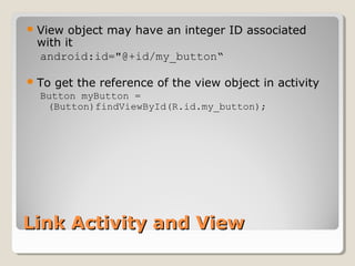 Link Activity and ViewLink Activity and View
View object may have an integer ID associated
with it
android:id="@+id/my_button“
To get the reference of the view object in activity
Button myButton =
(Button)findViewById(R.id.my_button);
 