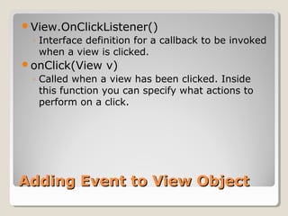 Adding Event to View ObjectAdding Event to View Object
View.OnClickListener()
◦ Interface definition for a callback to be invoked
when a view is clicked.
onClick(View v)
◦ Called when a view has been clicked. Inside
this function you can specify what actions to
perform on a click.
 