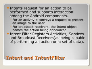 Intent and IntentFilterIntent and IntentFilter
Intents request for an action to be
performed and supports interaction
among the Android components.
◦ For an activity it conveys a request to present
an image to the user
◦ For broadcast receivers, the Intent object
names the action being announced.
Intent Filter Registers Activities, Services
and Broadcast Receivers(as being capable
of performing an action on a set of data).
 