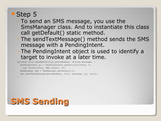 SMS SendingSMS Sending
Step 5
◦ To send an SMS message, you use the
SmsManager class. And to instantiate this class
call getDefault() static method.
◦ The sendTextMessage() method sends the SMS
message with a PendingIntent.
◦ The PendingIntent object is used to identify a
target to invoke at a later time.
private void sendSMS(String phoneNumber, String message) {
PendingIntent pi = PendingIntent.getActivity(this, 0,
new Intent(this, SMS.class), 0);
SmsManager sms = SmsManager.getDefault();
sms.sendTextMessage(phoneNumber, null, message, pi, null);
}
 