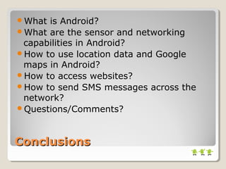 ConclusionsConclusions
What is Android?
What are the sensor and networking
capabilities in Android?
How to use location data and Google
maps in Android?
How to access websites?
How to send SMS messages across the
network?
Questions/Comments?
 