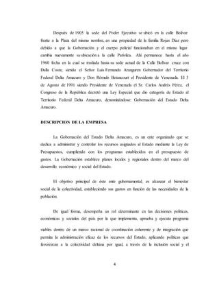 4
Después de 1905 la sede del Poder Ejecutivo se ubicó en la calle Bolívar
frente a la Plaza del mismo nombre, en una propiedad de la familia Rojas Díaz pero
debido a que la Gobernación y el cuerpo policial funcionaban en el mismo lugar
cambia nuevamente su ubicación a la calle Pativilca. Ahí permanece hasta el año
1960 fecha en la cual se traslada hasta su sede actual de la Calle Bolívar cruce con
Dalla Costa; siendo el Señor Luís Fernando Aranguren Gobernador del Territorio
Federal Delta Amacuro y Don Rómulo Betancourt el Presidente de Venezuela. El 3
de Agosto de 1991 siendo Presidente de Venezuela el Sr. Carlos Andrés Pérez, el
Congreso de la República decretó una Ley Especial que dio categoría de Estado al
Territorio Federal Delta Amacuro, denominándose: Gobernación del Estado Delta
Amacuro.
DESCRIPCION DE LA EMPRESA
La Gobernación del Estado Delta Amacuro, es un ente organizado que se
dedica a administrar y controlar los recursos asignados al Estado mediante la Ley de
Presupuestos, cumpliendo con los programas establecidos en el presupuesto de
gastos. La Gobernación establece planes locales y regionales dentro del marco del
desarrollo económico y social del Estado.
El objetivo principal de éste ente gubernamental, es alcanzar el bienestar
social de la colectividad, estableciendo sus gastos en función de las necesidades de la
población.
De igual forma, desempeña un rol determinante en las decisiones políticas,
económicas y sociales del país por lo que implementa, aprueba y ejecuta programa
viables dentro de un marco racional de coordinación coherente y de integración que
permita la administración eficaz de los recursos del Estado, aplicando políticas que
favorezcan a la colectividad deltana por igual, a través de la inclusión social y el
 