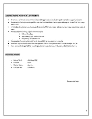8
Appreciations, Awards&Certification:
 Receivedacertificate forcommitmentexhibitingproactivenessthathelpedresolve the supportproblems.
 AppreciationforimplementingaGBU-practice level dashboardwhichgives360degree view of the tool usage
across Atos.
 InitiatedandimplementedaResource TraceabilityMatrix template totrackhumanresource detailsatproject
level.
 Appreciationforwritingpapersonbelowtopics
 ROI onClearCase
 Social Mediaand SupportService
 IntegratingPrince2andITIL
 AppreciationformaintainingSLA levelsabove 99% for consecutive 3months
 Receivedappreciationfromseniormanagementforobtainingleanscore of 4.16 withtarget of 4.00
 Have receivedratingof 5/5 for handlingcustomerescalationsandin CustomerSatisfactionSurvey
Personal Profile:
 Date of Birth : 20th Dec 1982
 Gender : Male
 Marital Status : Married
 PassportNo : G5168114
SaurabhMahajan
 