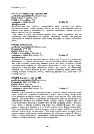 Engineering 2014
SVV 791 Geometric design and safety 791
Academic organisation: Civil Engineering
Contact time: 40 Contact hours
Period of presentation: Year
Language of tuition: English Credits: 24
Module content:
Rural/Peri-urban road networks: transportation policy, standards and safety,
environmental quality, capacity, design, interchanges. Urban street networks: functional
classes, town planning considerations, capacities, environment, safety, standards
design, evaluation of road networks.
Traffic safety in global and national content, Road Safety Engineering and the
assessment and interpretation of accident information, reactive and proactive
identification of remedial measures, traffic safety strategies: 3E model and Haddon
matrix.
SWK 122 Mechanics 122
Academic organisation: Civil Engineering
Prerequisite: WTW 158
Contact time: 2 tpw 4 lpw
Period of presentation: Semester 2
Language of tuition: Both Afr and Eng Credits: 16
Module content:
Equivalent force systems, resultants. Newton's laws, units. Forces acting on particles.
Rigid bodies: principle of transmissibility, resultant of parallel forces. Vector moments
and scalar moments. Relationship between scalar- and vector moments. Couples.
Equivalent force systems on rigid bodies. Resultants of forces on rigid bodies.
Equilibrium in two and three dimensions. Hooke's law. Trusses and frameworks.
Centroids and second moments of area. Beams: distributed forces, shear force,
bending moment, method of sections, relationship between load, shear force and
bending moment.
SWK 210 Strength of materials 210
Academic organisation: Civil Engineering
Prerequisite: SWK 122, WTW 168
Contact time: 2 tpw 4 lpw
Period of presentation: Semester 1
Language of tuition: Both Afr and Eng Credits: 16
Module content:
Stresses, strains and the mechanical properties of materials: Normal stress and shear
stress, tension and compression, equilibrium in shear, factor of safety, design, shear
strain, stress/strain diagram, Hooke’s Law, Poisson’s Ratio and the shear stress/strain
diagram. Axial loads: Elastic deformation, displacements, statically determinate and
indeterminate structures and thermal effects. Torsion: Torsion of circular bars and
power transmission bending of straight members and composite beams. Transverse
shear: Shear in straight members and shear flow. Combined loads: Thin walled
pressure vessels and stresses as a result of combined loads. Stress transformation:
Plane stress transformation, principle stresses, maximum values and stress variation in
prismatic beams. Strain transformation: Plane strain transformation, principle strains,
maximum values, strain gauges and rosettes and the relationship between E, G and υ.
Design of beams from section characteristics. Deflection of beams: The elastic curve,
integration method, Macaulay’s method and superposition.
208
 