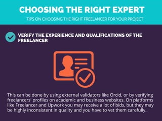 CHOOSING THE RIGHT EXPERT 
VERIFY THE EXPERIENCE AND QUALIFICATIONS OF THE
FREELANCER
TIPS ON CHOOSING THE RIGHT FREELANCER FOR YOUR PROJECT
This can be done by using external validators like Orcid, or by verifying
freelancers' profiles on academic and business websites. On platforms
like Freelancer and Upwork you may receive a lot of bids, but they may
be highly inconsistent in quality and you have to vet them carefully. 
 