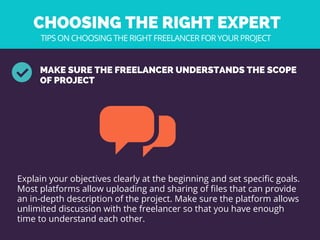 CHOOSING THE RIGHT EXPERT 
MAKE SURE THE FREELANCER UNDERSTANDS THE SCOPE
OF PROJECT
Explain your objectives clearly at the beginning and set specific goals.
Most platforms allow uploading and sharing of files that can provide
an in-depth description of the project. Make sure the platform allows
unlimited discussion with the freelancer so that you have enough
time to understand each other. 
TIPS ON CHOOSING THE RIGHT FREELANCER FOR YOUR PROJECT
 