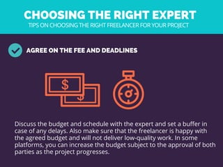 CHOOSING THE RIGHT EXPERT 
AGREE ON THE FEE AND DEADLINES
Discuss the budget and schedule with the expert and set a buffer in
case of any delays. Also make sure that the freelancer is happy with
the agreed budget and will not deliver low-quality work. In some
platforms, you can increase the budget subject to the approval of both
parties as the project progresses. 
TIPS ON CHOOSING THE RIGHT FREELANCER FOR YOUR PROJECT
 