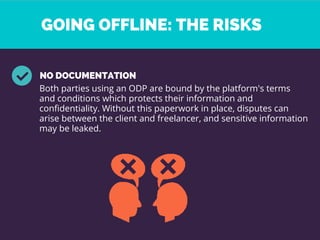 GOING OFFLINE: THE RISKS 
NO DOCUMENTATION 
Both parties using an ODP are bound by the platform's terms
and conditions which protects their information and
confidentiality. Without this paperwork in place, disputes can
arise between the client and freelancer, and sensitive information
may be leaked. 
 