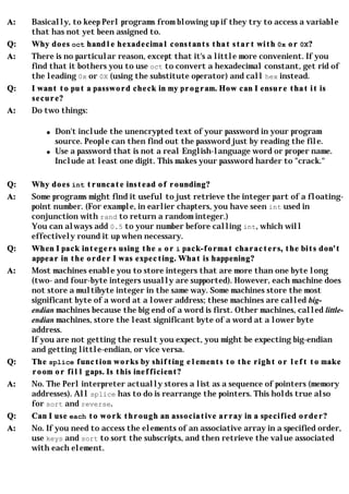 A:   Basically, to keep Perl programs from blowing up if they try to access a variable
     that has not yet been assigned to.
Q:   Why does oct handle hexadecimal constants that start with 0x or 0X?
A:   There is no particular reason, except that it's a little more convenient. If you
     find that it bothers you to use oct to convert a hexadecimal constant, get rid of
     the leading 0x or 0X (using the substitute operator) and call hex instead.
Q:   I want to put a password check in my program. How can I ensure that it is
     secure?
A:   Do two things:

         q   Don't include the unencrypted text of your password in your program
             source. People can then find out the password just by reading the file.
         q   Use a password that is not a real English-language word or proper name.
             Include at least one digit. This makes your password harder to "crack."

Q:   Why does int truncate instead of rounding?
A:   Some programs might find it useful to just retrieve the integer part of a floating-
     point number. (For example, in earlier chapters, you have seen int used in
     conjunction with rand to return a random integer.)
     You can always add 0.5 to your number before calling int, which will
     effectively round it up when necessary.
Q:   When I pack integers using the s or i pack-format characters, the bits don't
     appear in the order I was expecting. What is happening?
A:   Most machines enable you to store integers that are more than one byte long
     (two- and four-byte integers usually are supported). However, each machine does
     not store a multibyte integer in the same way. Some machines store the most
     significant byte of a word at a lower address; these machines are called big-
     endian machines because the big end of a word is first. Other machines, called little-
     endian machines, store the least significant byte of a word at a lower byte
     address.
     If you are not getting the result you expect, you might be expecting big-endian
     and getting little-endian, or vice versa.
Q:   The splice function works by shifting elements to the right or left to make
     room or fill gaps. Is this inefficient?
A:   No. The Perl interpreter actually stores a list as a sequence of pointers (memory
     addresses). All splice has to do is rearrange the pointers. This holds true also
     for sort and reverse.
Q:   Can I use each to work through an associative array in a specified order?
A:   No. If you need to access the elements of an associative array in a specified order,
     use keys and sort to sort the subscripts, and then retrieve the value associated
     with each element.
 