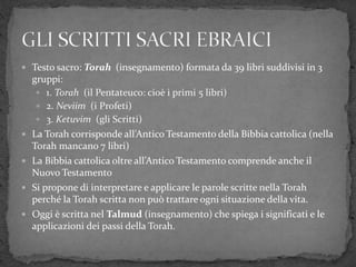  Testo sacro: Torah (insegnamento) formata da 39 libri suddivisi in 3
gruppi:
 1. Torah (il Pentateuco: cioè i primi 5 libri)
 2. Neviim (i Profeti)
 3. Ketuvim (gli Scritti)
 La Torah corrisponde all’Antico Testamento della Bibbia cattolica (nella
Torah mancano 7 libri)
 La Bibbia cattolica oltre all’Antico Testamento comprende anche il
Nuovo Testamento
 Si propone di interpretare e applicare le parole scritte nella Torah
perché la Torah scritta non può trattare ogni situazione della vita.
 Oggi è scritta nel Talmud (insegnamento) che spiega i significati e le
applicazioni dei passi della Torah.
 