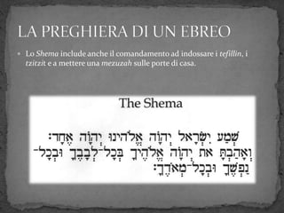  Lo Shema include anche il comandamento ad indossare i tefillin, i
tzitzit e a mettere una mezuzah sulle porte di casa.
 