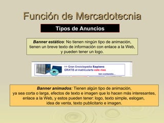 Función de Mercadotecnia Banner estático :  No tienen ningún tipo de animación, tienen un breve texto de información con enlace a la Web,  y pueden tener un logo. Banner animados :  Tienen algún tipo de animación, ya sea corta o larga, efectos de texto e imagen que lo hacen más interesantes,  enlace a la Web, y estos pueden tener: logo, texto simple, eslogan,  idea de venta, texto publicitario e imagen. Tipos de Anuncios 