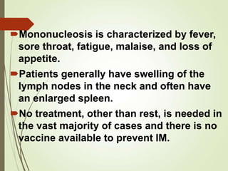 Mononucleosis is characterized by fever,
sore throat, fatigue, malaise, and loss of
appetite.
Patients generally have swelling of the
lymph nodes in the neck and often have
an enlarged spleen.
No treatment, other than rest, is needed in
the vast majority of cases and there is no
vaccine available to prevent IM.
 