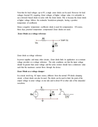 Note that for load voltages up to 8V, a single zener diode can be used. However for load
voltages beyond 8V, requiring Zener voltages of higher voltage value, it is advisable to
use a forward biased diode in series with the Zener diode. This is because the Zener diode
at higher voltage follows the avalanche breakdown principle, having a positive
temperature of coefficient.
Hence a negative temperature coefficient diode is used for compensation. Of course,
these days, practical temperature compensated Zener diodes are used.
Zener Diode as a voltage reference
Zener diode as voltage reference
In power supplies and many other circuits, Zener diode finds its application as a constant
voltage provider or a voltage reference. The only conditions are that the input voltage
should be greater than zener voltage and the series resistor should have a minimum value
such that the maximum current flows through the device.
Zener Diode as a voltage clamper
In a circuit involving AC input source, different from the normal PN diode clamping
circuit, a Zener diode can also be used. The diode can be used to limit the peak of the
output voltage to zener voltage at one side and to about 0V at other side of the sinusoidal
waveform.
 