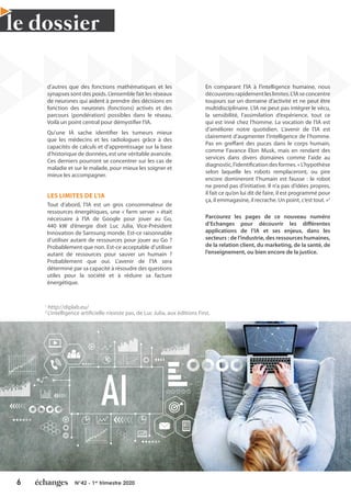 6 N°42 - 1er
trimestre 2020
le dossier
d’autres que des fonctions mathématiques et les
synapses sont des poids. L’ensemble fait les réseaux
de neurones qui aident à prendre des décisions en
fonction des neurones (fonctions) activés et des
parcours (pondération) possibles dans le réseau.
Voilà un point central pour démystifier l’IA.
Qu’une IA sache identifier les tumeurs mieux
que les médecins et les radiologues grâce à des
capacités de calculs et d’apprentissage sur la base
d’historique de données, est une véritable avancée.
Ces derniers pourront se concentrer sur les cas de
maladie et sur le malade, pour mieux les soigner et
mieux les accompagner.
LES LIMITES DE L’IA
Tout d’abord, l’IA est un gros consommateur de
ressources énergétiques, une « farm server » était
nécessaire à l’IA de Google pour jouer au Go,
440 kW d’énergie dixit Luc Julia, Vice-Président
Innovation de Samsung monde. Est-ce raisonnable
d’utiliser autant de ressources pour jouer au Go ?
Probablement que non. Est-ce acceptable d’utiliser
autant de ressources pour sauver un humain ?
Probablement que oui. L’avenir de l’IA sera
déterminé par sa capacité à résoudre des questions
utiles pour la société et à réduire sa facture
énergétique.
En comparant l’IA à l’intelligence humaine, nous
découvronsrapidementleslimites.L’IAseconcentre
toujours sur un domaine d’activité et ne peut être
multidisciplinaire. L’IA ne peut pas intégrer le vécu,
la sensibilité, l’assimilation d’expérience, tout ce
qui est inné chez l’homme. La vocation de l’IA est
d’améliorer notre quotidien. L’avenir de l’IA est
clairement d’augmenter l’intelligence de l’homme.
Pas en greffant des puces dans le corps humain,
comme l’avance Elon Musk, mais en rendant des
services dans divers domaines comme l’aide au
diagnostic,l’identificationdesformes.«L’hypothèse
selon laquelle les robots remplaceront, ou pire
encore domineront l’humain est fausse : le robot
ne prend pas d’initiative. Il n’a pas d’idées propres,
il fait ce qu’on lui dit de faire, il est programmé pour
ça, il emmagasine, il recrache. Un point, c’est tout. »2
Parcourez les pages de ce nouveau numéro
d’Echanges pour découvrir les différentes
applications de l’IA et ses enjeux, dans les
secteurs : de l’industrie, des ressources humaines,
de la relation client, du marketing, de la santé, de
l’enseignement, ou bien encore de la justice.
1
http://diplab.eu/
2
L’intelligence artificielle n’existe pas, de Luc Julia, aux éditions First.
 