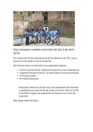 Aquí empieza nuestro recorrido del día 3 de abril
2018
Por motivo del El Día Internacional de las Niñas en las TIC, como
todos los años este no fue la excepción.
Nos fuimos hacer un recorrido a los siguientes lugares:
 Centro Cultural de las Telecomunicaciones y las matemáticas
 Catedral Primaria América la Santa María de la Encarnación.
 El Parque Colón
 El Palacio Nacional
Para este vienes las chicas aran una exposición del recorrido
y explicaran por qué día de las niñas en las tic. Será en la fila
a las 8:00 y luego una exposición de fotos en un mural del
recorrido.
Más abajo están las fotos.
 