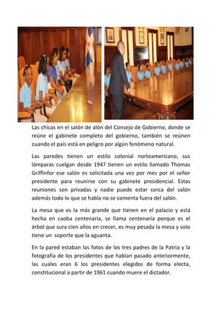 Las chicas en el salón de alón del Consejo de Gobierno, donde se
reúne el gabinete completo del gobierno, también se reúnen
cuando el país está en peligro por algún fenómeno natural.
Las paredes tienen un estilo colonial norteamericano, sus
lámparas cuelgan desde 1947 tienen un estilo llamado Thomas
Griffinfor ese salón es solicitada una vez por mes por el señor
presidente para reunirse con su gabinete presidencial. Estas
reuniones son privadas y nadie puede estar cerca del salón
además todo lo que se habla no se comenta fuera del salón.
La mesa que es la más grande que tienen en el palacio y está
hecha en caoba centenaria, se llama centenaria porque es el
árbol que sura cien años en crecer, es muy pesada la mesa y solo
tiene un soporte que la aguanta.
En la pared estaban las fotos de los tres padres de la Patria y la
fotografía de los presidentes que habían pasado anteriormente,
las cuales eran 6 los presidentes elegidos de forma electa,
constitucional a partir de 1961 cuando muere el dictador.
 