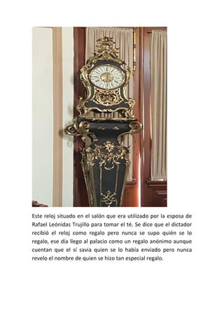 Este reloj situado en el salón que era utilizado por la esposa de
Rafael Leónidas Trujillo para tomar el té. Se dice que el dictador
recibió el reloj como regalo pero nunca se supo quién se lo
regalo, ese día llego al palacio como un regalo anónimo aunque
cuentan que el sí savia quien se lo había enviado pero nunca
revelo el nombre de quien se hizo tan especial regalo.
 