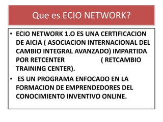 Que es ECIO NETWORK?
• ECIO NETWORK 1.O ES UNA CERTIFICACION
DE AICIA ( ASOCIACION INTERNACIONAL DEL
CAMBIO INTEGRAL AVANZADO) IMPARTIDA
POR RETCENTER ( RETCAMBIO
TRAINING CENTER).
• ES UN PROGRAMA ENFOCADO EN LA
FORMACION DE EMPRENDEDORES DEL
CONOCIMIENTO INVENTIVO ONLINE.
 
