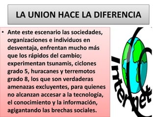 LA UNION HACE LA DIFERENCIA
• Ante este escenario las sociedades,
organizaciones e individuos en
desventaja, enfrentan mucho más
que los rápidos del cambio;
experimentan tsunamis, ciclones
grado 5, huracanes y terremotos
grado 8, los que son verdaderas
amenazas excluyentes, para quienes
no alcanzan accesar a la tecnología,
el conocimiento y la información,
agigantando las brechas sociales.
 