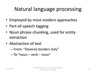 Natural language processing
• Employed by most modern approaches
• Part-of-speech tagging
• Noun phrase chunking, used for entity
extraction
• Abstraction of text
– From: “Slovenia borders Italy”
– To:“noun – verb – noun”
01 Apr 2012
ECIR 2012 Tutorial - From Expert Finding to
Entity Search on the Web
66
 