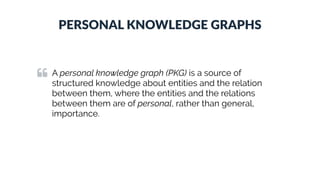 PERSONAL KNOWLEDGE GRAPHS
A personal knowledge graph (PKG) is a source of
structured knowledge about entities and the relation
between them, where the entities and the relations
between them are of personal, rather than general,
importance.
 