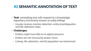 #2 SEMANTIC ANNOTATION OF TEXT
• Task: annotating text with respect to a knowledge
repository (commonly known as entity linking)
• Usually involves mention detection, entity disambiguation,
and NIL-detection steps
• Challenges
• Entities might have little to no digital presence
• Entities are not necessarily proper nouns
• Linking, NIL-detection, and KG population are intertwined
 