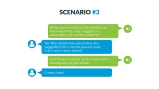 SCENARIO #3
AISince you're running a half marathon at
Hackney in May, may I suggest you
undertake a 10k run this weekend?
Yes, that sounds like a good idea. Any
suggestions for a not too popular route  
that I haven't done before?
AISure thing. I'll upload some routes to the
running app on your phone.
Cheers mate!
 