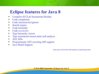 © 2014 IBM Corporation | Eclipse and Java 8
Eclipse features for Java 8
➔ Compiler (ECJ) & Incremental Builder
➔ Code completion
➔ Code selection/navigation
➔ Search engine
➔ Code formatter
➔ Code reconciler
➔ Type hierarchy viewer
➔ Type annotations based static null analysis
➔ AST APIs
➔ Programmatic AST rewriting API support
➔ Java Model Support
Data curtsey ECNA 2014 | JDT Embraces Lambda Expressions
 