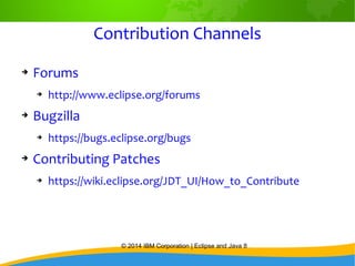 © 2014 IBM Corporation | Eclipse and Java 8
Contribution Channels
➔ Forums
➔ http://www.eclipse.org/forums
➔ Bugzilla
➔ https://bugs.eclipse.org/bugs
➔ Contributing Patches
➔ https://wiki.eclipse.org/JDT_UI/How_to_Contribute
 