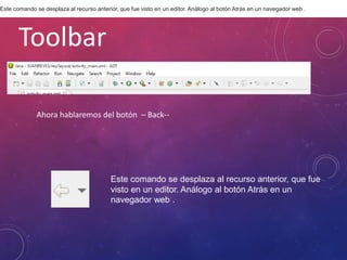 Toolbar
Ahora hablaremos del botón – Back--
Este comando se desplaza al recurso anterior, que fue
visto en un editor. Análogo al botón Atrás en un
navegador web .
Este comando se desplaza al recurso anterior, que fue visto en un editor. Análogo al botón Atrás en un navegador web .
 