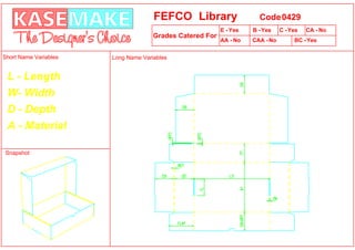 FEFCO Library                    Code 0429
                                                          E - Yes   B - Yes    C - Yes   CA - No
                                     Grades Catered For
                                                          AA - No   CAA - No        BC -Yes

Short Name Variables   Long Name Variables


 L - Length
 W- Width
 D - Depth
 A - Material

Snapshot
 