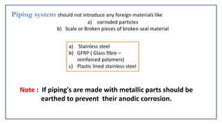 Piping system should not introduce any foreign materials like
a) corroded particles
b) Scale or Broken pieces of broken seal material
a) Stainless steel
b) GFRP ( Glass fibre –
reinforced polymers)
c) Plastic lined stainless steel
Note : If piping's are made with metallic parts should be
earthed to prevent their anodic corrosion.
 
