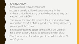 • CANNULATION-
• Cannulation is critically important.
• Access is usually achieved percutaneously in the
catheterization laboratory or at the bedside, as may be
needed during ECPR.
• The size of the cannulas required for arterial and venous
cannulation for VA-ECMO support is not clearly defined by
current published data.
• It is usual practice to select cannulas that will yield full
for a given patient, that is, to achieve an index of 2.2
• The flow required for full support in an adult is about 60
cm3/kg/min.
 