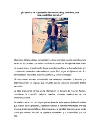 ¿El ejercicio de la profesión de comunicador y periodista, una
responsabilidad compleja?
El ejercicio del periodista y comunicador se torna complejo pues la credibilidad y la
veracidad son factores que a diario se deben imprimir a los trabajos que realicemos.
La comprensión y entendimiento de una sociedad cambiante y diversa también son
consideraciones con las cuales debemos contar. El no juzgar, la objetividad etc. Son
características inherentes a nuestra profesión y se deben respetar.
El conocimiento de una normatividad que contempla derechos y deberes que
debemos cumplir, sin importar que en nuestro país se vea como un derecho de libre
expresión.
La ética profesional, el trato de la información, el derecho de reservar fuentes,
periodismo de inmersión, peligros, muertes, opresión; condimentos de una
profesión pasional.
Es una labor de sudor, de indagar que nos lleva día a día a pesar de las dificultades
que a veces se nos presentar, a conocer personas e historias maravillosas. Por eso
creo que la complejidad sólo es determinada por la cantidad de amor que se sienta
por lo que se hace. Más allá de papeleos, trasnochos, y la normatividad que nos
rige.
 