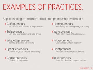 EXAMPLES OF PRACTICES.
App. technologies and micro-tribal-entrepreneurship livelihoods:
Craftspreneurs
Solarpreneurs
Briquettepreneurs
Sprinklepreneurs
Cookerpreneurs
Handicrafts with local/recycling materials
Low-cost solar cookers and solar dryers
Biomass briquettes for cooking
Efficient irrigation systems for farming
Efficient cooking stoves
Honeypreneurs
Waterpreneurs
Fridgepreneurs
Lightpreneurs
Toiletpreneurs
Beekeeping and selling of organic honey
Water filters made of local resources
Cold storage without electricity
Solar bulbs made of plastic bottles
Eco-toilets that use compost for trees
ECO HAMLET . 10
 