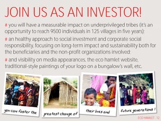 JOIN US AS AN INVESTOR!
opportunity to reach 9500 individuals in 125 villages in five years);
an healthy approach to social investment and corporate social
responsibility, focusing on long-term impact and sustainability both for
the beneficiaries and the non-profit organizations involved;
and visibility on media appearances, the eco hamlet website,
traditional-
greatest change of
ECO HAMLET . 12
 