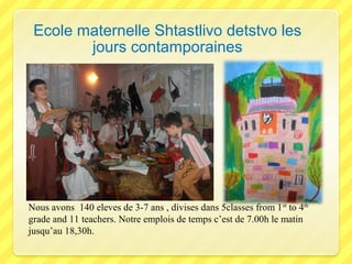 Ecole maternelle Shtastlivo detstvo les
jours contamporaines

Nous avons 140 eleves de 3-7 ans , divises dans 5classes from 1 st to 4th
grade and 11 teachers. Notre emplois de temps c’est de 7.00h le matin
jusqu’au 18,30h.

 