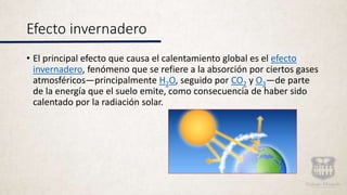 Efecto invernadero
• El principal efecto que causa el calentamiento global es el efecto
invernadero, fenómeno que se refiere a la absorción por ciertos gases
atmosféricos—principalmente H2O, seguido por CO2 y O3—de parte
de la energía que el suelo emite, como consecuencia de haber sido
calentado por la radiación solar.
 