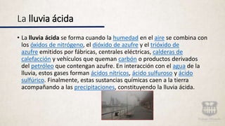 La lluvia ácida
• La lluvia ácida se forma cuando la humedad en el aire se combina con
los óxidos de nitrógeno, el dióxido de azufre y el trióxido de
azufre emitidos por fábricas, centrales eléctricas, calderas de
calefacción y vehículos que queman carbón o productos derivados
del petróleo que contengan azufre. En interacción con el agua de la
lluvia, estos gases forman ácidos nítricos, ácido sulfuroso y ácido
sulfúrico. Finalmente, estas sustancias químicas caen a la tierra
acompañando a las precipitaciones, constituyendo la lluvia ácida.
 