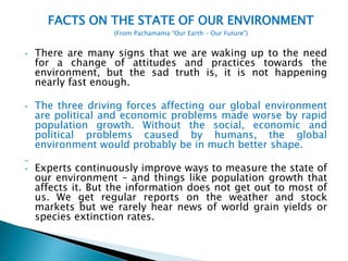 FACTS ON THE STATE OF OUR ENVIRONMENT
(From Pachamama “Our Earth – Our Future”)
• There are many signs that we are waking up to the need
for a change of attitudes and practices towards the
environment, but the sad truth is, it is not happening
nearly fast enough.
• The three driving forces affecting our global environment
are political and economic problems made worse by rapid
population growth. Without the social, economic and
political problems caused by humans, the global
environment would probably be in much better shape.
• Experts continuously improve ways to measure the state of
our environment – and things like population growth that
affects it. But the information does not get out to most of
us. We get regular reports on the weather and stock
markets but we rarely hear news of world grain yields or
species extinction rates.
 