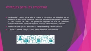 Ventajas para las empresas
 Distribución: Dentro de la web se ofrece la posibilidad de participar en un
mercado interactivo en donde los costos de distribución del producto tienden
a cero cuando se trata de productos digitales lo que se pretende
comercializar como libros electrónicos, servicios de información, software.
 Comunicaciones por vía electrónica: Sobre marketing y apoyo técnico.
 Logística: Reduce tiempo y costo, tiene beneficios operacionales.
 