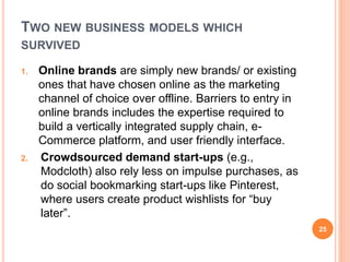 TWO NEW BUSINESS MODELS WHICH
SURVIVED
1. Online brands are simply new brands/ or existing
ones that have chosen online as the marketing
channel of choice over offline. Barriers to entry in
online brands includes the expertise required to
build a vertically integrated supply chain, e-
Commerce platform, and user friendly interface.
2. Crowdsourced demand start-ups (e.g.,
Modcloth) also rely less on impulse purchases, as
do social bookmarking start-ups like Pinterest,
where users create product wishlists for “buy
later”.
25
 