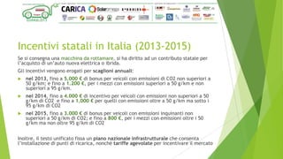 Incentivi statali in Italia (2013-2015)
Se si consegna una macchina da rottamare, si ha diritto ad un contributo statale per
l’acquisto di un’auto nuova elettrica o ibrida.
Gli incentivi vengono erogati per scaglioni annuali:
 nel 2013, fino a 5.000 € di bonus per veicoli con emissioni di CO2 non superiori a
50 g/km; e fino a 1.200 €, per i mezzi con emissioni superiori a 50 g/km e non
superiori a 95 g/km.
 nel 2014, fino a 4.000 € di incentivo per veicoli con emissioni non superiori a 50
g/km di CO2 e fino a 1.000 € per quelli con emissioni oltre a 50 g/km ma sotto i
95 g/km di CO2
 nel 2015, fino a 3.000 € di bonus per veicoli con emissioni inquinanti non
superiori a 50 g/km di CO2; e fino a 800 €, per i mezzi con emissioni oltre i 50
g/km ma non oltre 95 g/km di CO2
Inoltre, il testo unificato fissa un piano nazionale infrastrutturale che consenta
l’installazione di punti di ricarica, nonché tariffe agevolate per incentivare il mercato
 