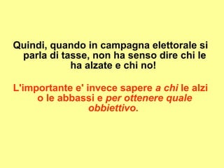 Quindi, quando in campagna elettorale si parla di tasse, non ha senso dire chi le ha alzate e chi no!  L'importante e' invece sapere  a chi  le alzi o le abbassi e  per ottenere quale obbiettivo.   