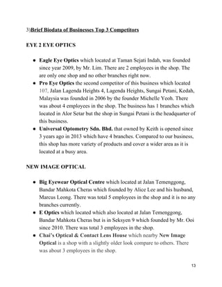 3)​Brief Biodata of Businesses Top 3 Competitors  
 
EYE 2 EYE OPTICS 
 
● Eagle Eye Optics ​which located at Taman Sejati Indah, was founded 
since year 2009, by Mr. Lim. There are 2 employees in the shop. The 
are only one shop and no other branches right now. 
● Pro Eye Optics ​the second competitor of this business which located 
107, ​Jalan Lagenda Heights 4, Lagenda Heights, Sungai Petani, Kedah, 
Malaysia​ ​was founded in 2006 by the founder Michelle Yeoh. There 
was about 4 employees in the shop. The business has 1 branches which 
located in Alor Setar but the shop in Sungai Petani is the headquarter of 
this business. 
● Universal Optometry Sdn. Bhd. ​that owned by Keith is opened since 
3 years ago in 2013 which have 4 branches. Compared to our business, 
this shop has more variety of products and cover a wider area as it is 
located at a busy area. 
 
NEW IMAGE OPTICAL 
 
● Big Eyewear Optical Centre ​which located at Jalan Temenggong, 
Bandar Mahkota Cheras which founded by Alice Lee and his husband, 
Marcus Leong. There was total 5 employees in the shop and it is no any 
branches currently. 
● E Optics ​which located which also located at Jalan Temenggong, 
Bandar Mahkota Cheras but is in Seksyen 9 which founded by Mr. Ooi 
since 2010. There was total 3 employees in the shop. 
● Chai’s Optical & Contact Lens House ​which nearby ​New Image 
Optical ​is a shop with a slightly older look compare to others. There 
was about 3 employees in the shop. 
13 
 