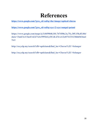 References 
https://www.google.com/?gws_rd=ssl#q=the+image+optical+cheras 
 
https://www.google.com/?gws_rd=ssl#q=eye+2+eye+sungai+petani 
 
https://www.google.com/maps/@3.0459048,101.7674506,3a,75y,305.15h,83.84t/
data=!3m6!1e1!3m4!1sEZ7xIw599XtGyf3CdLZXAA!2e0!7i13312!8i6656!6m1
!1e1 
 
http://en.yelp.my/search?cflt=opticians&find_loc=Cheras%2C+Selangor 
 
http://en.yelp.my/search?cflt=opticians&find_loc=Cheras%2C+Selangor 
 
 
 
 
 
 
 
 
 
 
 
 
 
26 
 